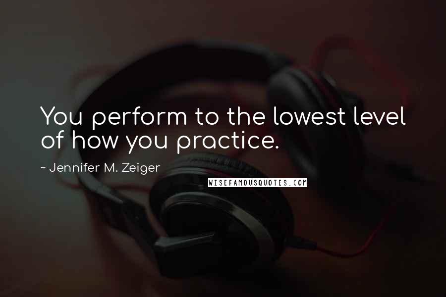 Jennifer M. Zeiger Quotes: You perform to the lowest level of how you practice.