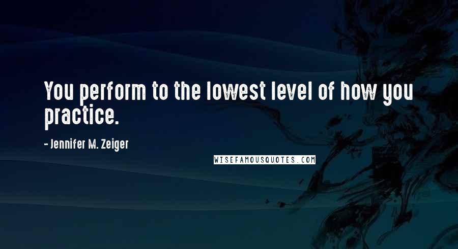 Jennifer M. Zeiger Quotes: You perform to the lowest level of how you practice.