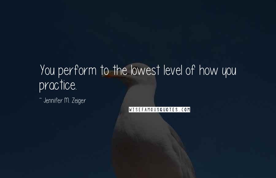 Jennifer M. Zeiger Quotes: You perform to the lowest level of how you practice.