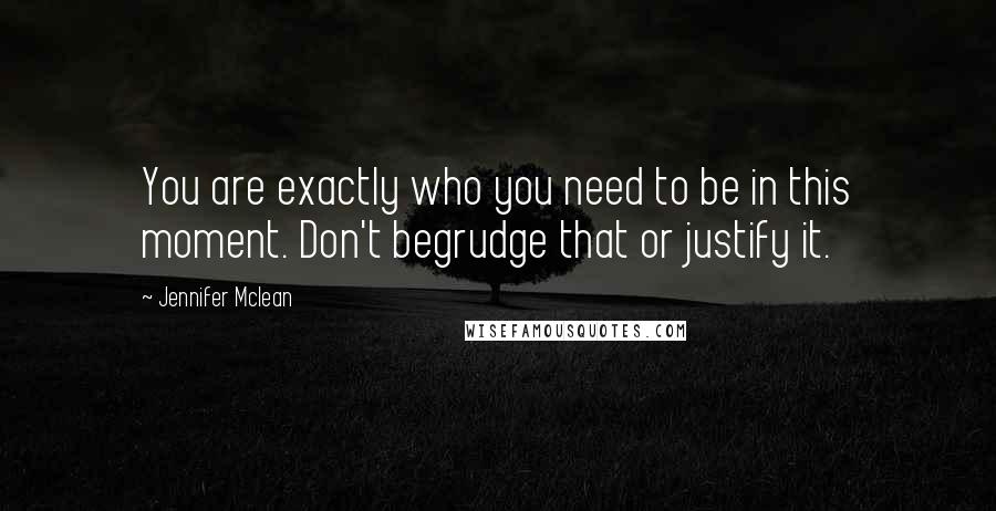 Jennifer Mclean Quotes: You are exactly who you need to be in this moment. Don't begrudge that or justify it.