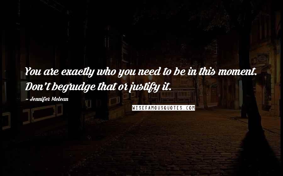 Jennifer Mclean Quotes: You are exactly who you need to be in this moment. Don't begrudge that or justify it.