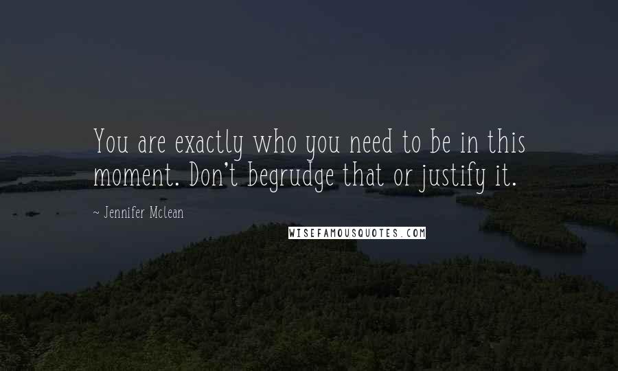 Jennifer Mclean Quotes: You are exactly who you need to be in this moment. Don't begrudge that or justify it.