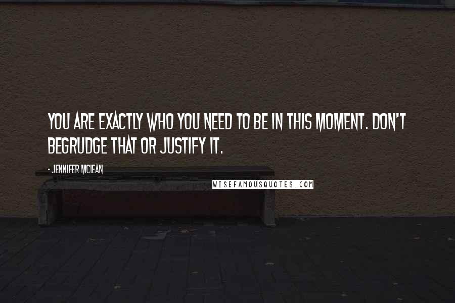 Jennifer Mclean Quotes: You are exactly who you need to be in this moment. Don't begrudge that or justify it.