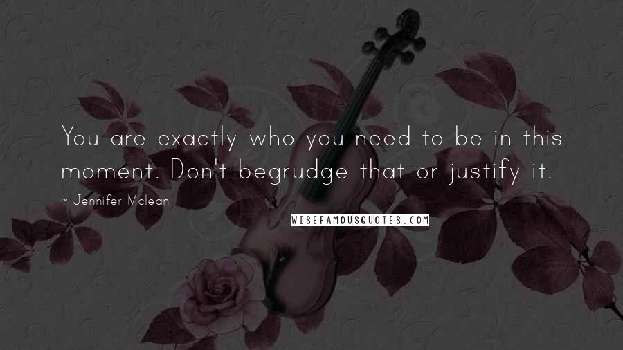 Jennifer Mclean Quotes: You are exactly who you need to be in this moment. Don't begrudge that or justify it.