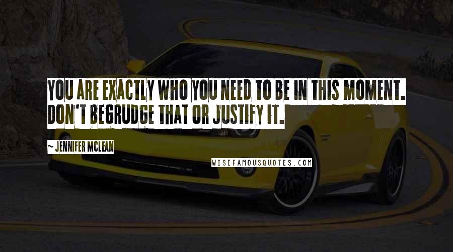 Jennifer Mclean Quotes: You are exactly who you need to be in this moment. Don't begrudge that or justify it.