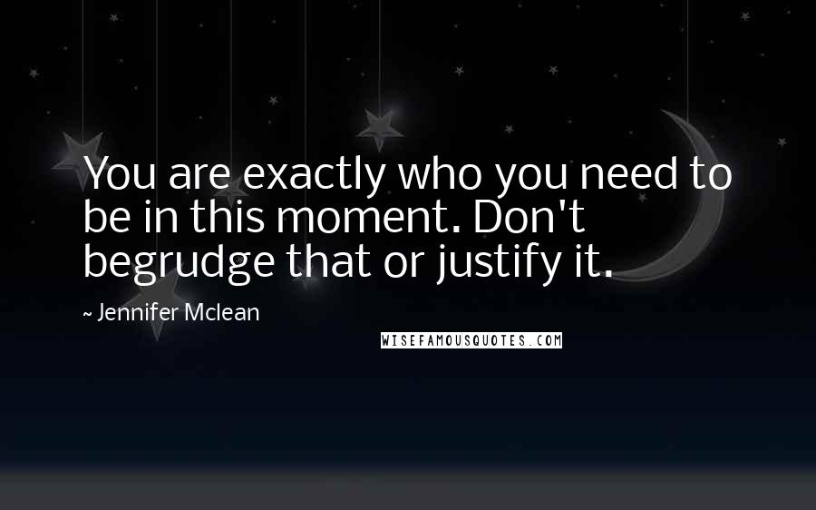 Jennifer Mclean Quotes: You are exactly who you need to be in this moment. Don't begrudge that or justify it.