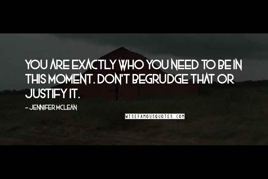 Jennifer Mclean Quotes: You are exactly who you need to be in this moment. Don't begrudge that or justify it.