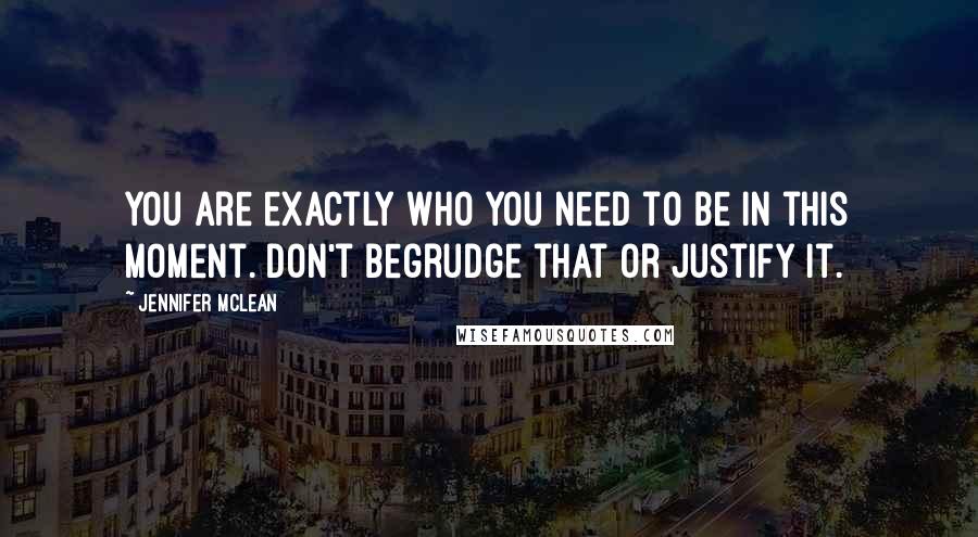 Jennifer Mclean Quotes: You are exactly who you need to be in this moment. Don't begrudge that or justify it.