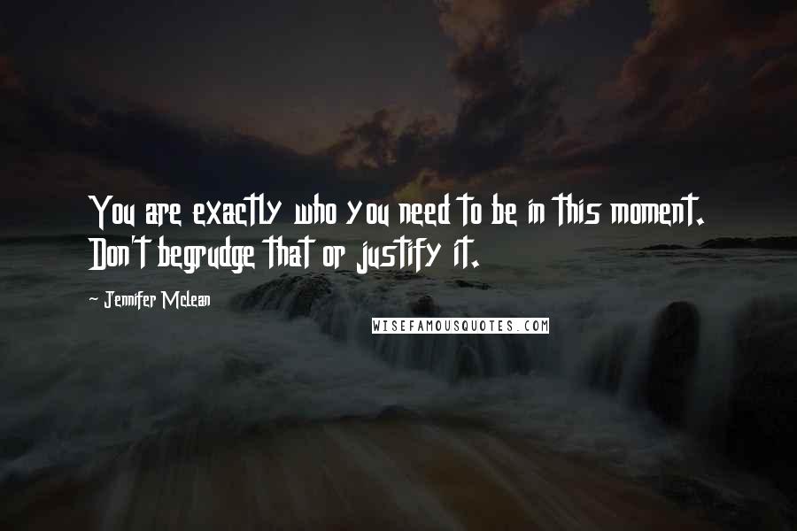Jennifer Mclean Quotes: You are exactly who you need to be in this moment. Don't begrudge that or justify it.