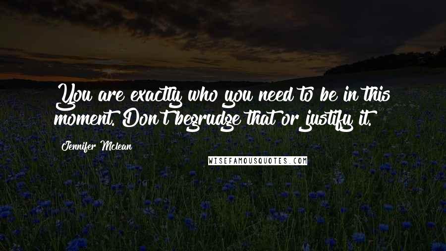 Jennifer Mclean Quotes: You are exactly who you need to be in this moment. Don't begrudge that or justify it.