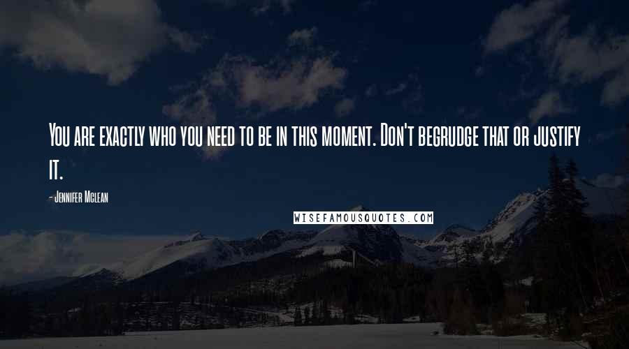 Jennifer Mclean Quotes: You are exactly who you need to be in this moment. Don't begrudge that or justify it.