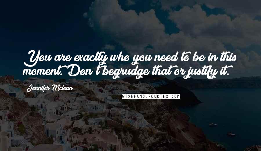 Jennifer Mclean Quotes: You are exactly who you need to be in this moment. Don't begrudge that or justify it.