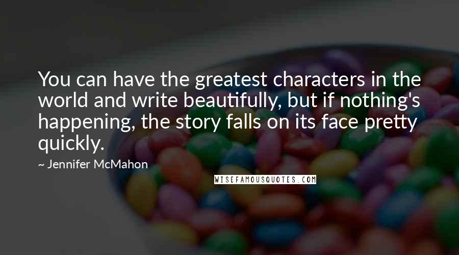 Jennifer McMahon Quotes: You can have the greatest characters in the world and write beautifully, but if nothing's happening, the story falls on its face pretty quickly.