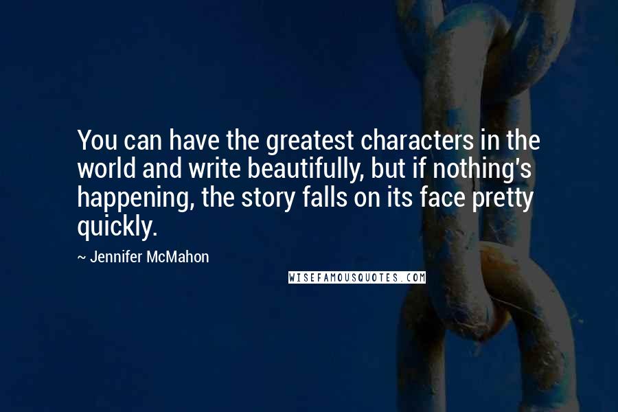 Jennifer McMahon Quotes: You can have the greatest characters in the world and write beautifully, but if nothing's happening, the story falls on its face pretty quickly.