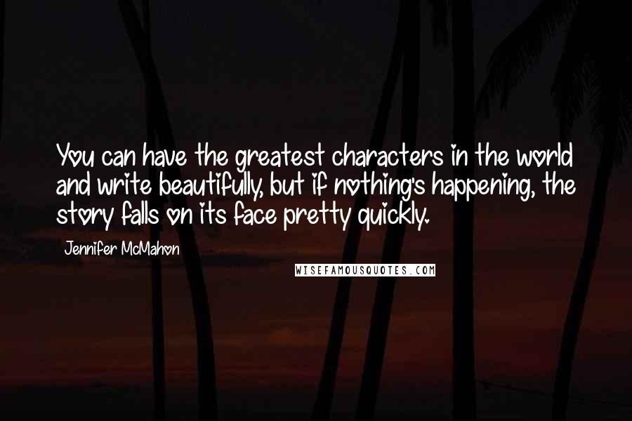 Jennifer McMahon Quotes: You can have the greatest characters in the world and write beautifully, but if nothing's happening, the story falls on its face pretty quickly.