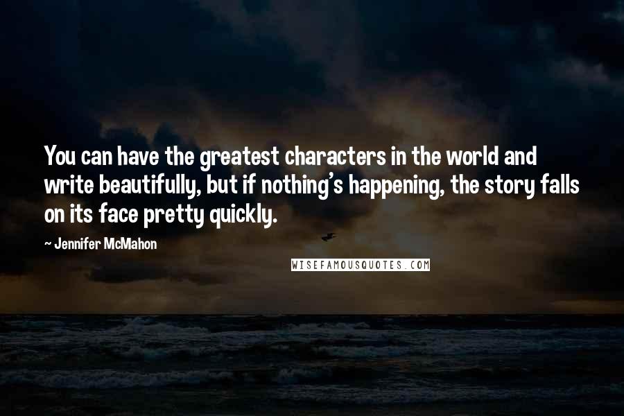 Jennifer McMahon Quotes: You can have the greatest characters in the world and write beautifully, but if nothing's happening, the story falls on its face pretty quickly.