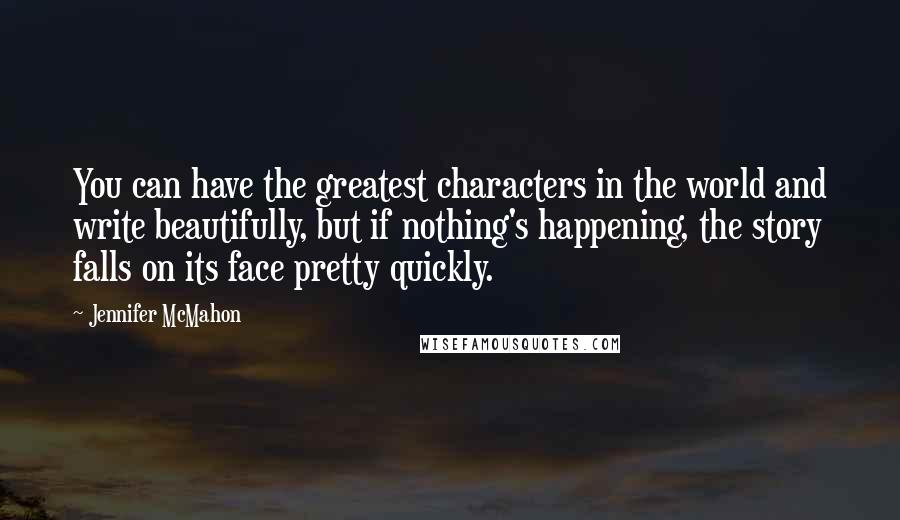 Jennifer McMahon Quotes: You can have the greatest characters in the world and write beautifully, but if nothing's happening, the story falls on its face pretty quickly.