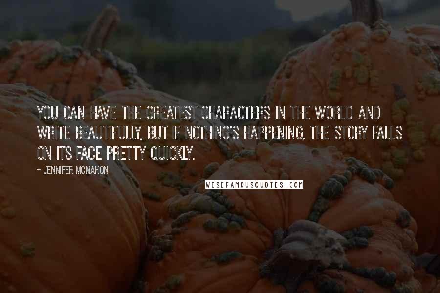 Jennifer McMahon Quotes: You can have the greatest characters in the world and write beautifully, but if nothing's happening, the story falls on its face pretty quickly.