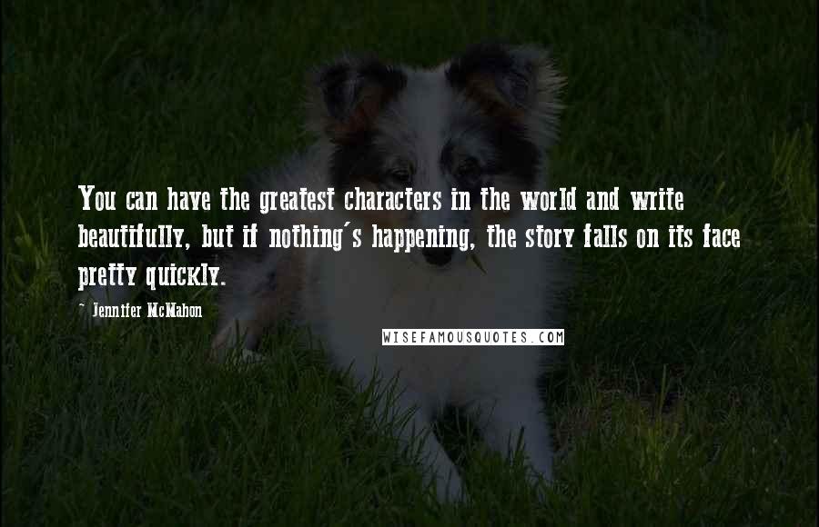 Jennifer McMahon Quotes: You can have the greatest characters in the world and write beautifully, but if nothing's happening, the story falls on its face pretty quickly.