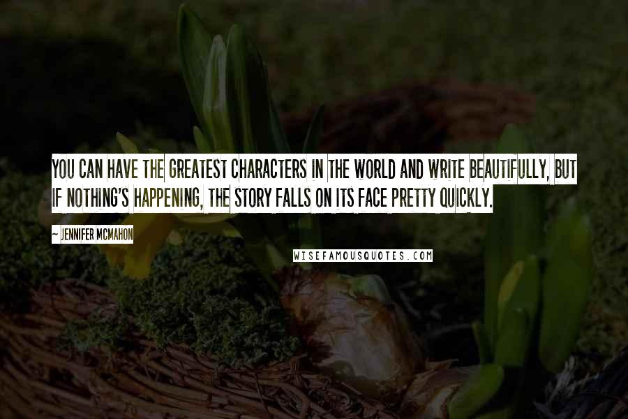 Jennifer McMahon Quotes: You can have the greatest characters in the world and write beautifully, but if nothing's happening, the story falls on its face pretty quickly.