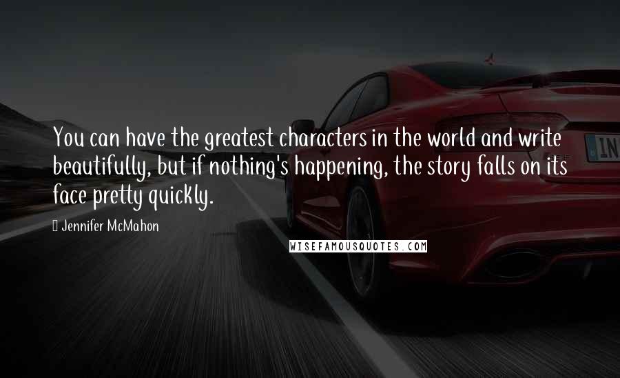 Jennifer McMahon Quotes: You can have the greatest characters in the world and write beautifully, but if nothing's happening, the story falls on its face pretty quickly.