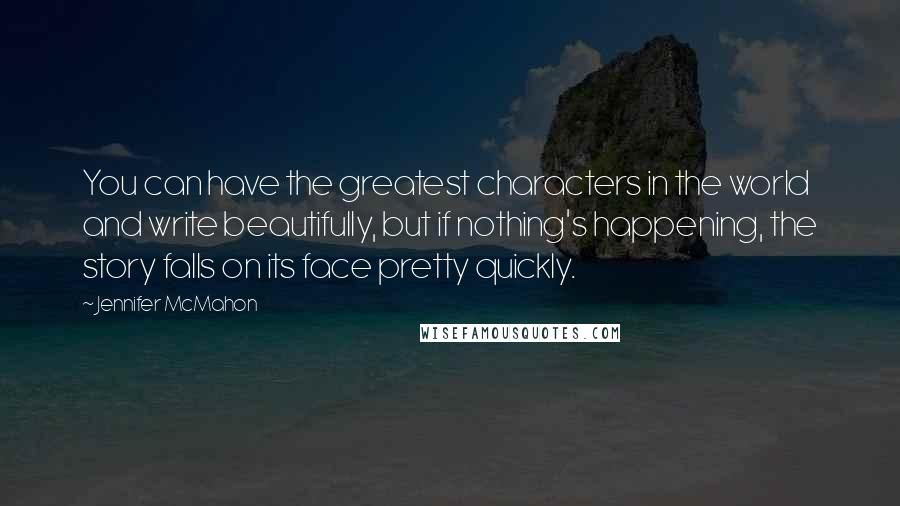 Jennifer McMahon Quotes: You can have the greatest characters in the world and write beautifully, but if nothing's happening, the story falls on its face pretty quickly.