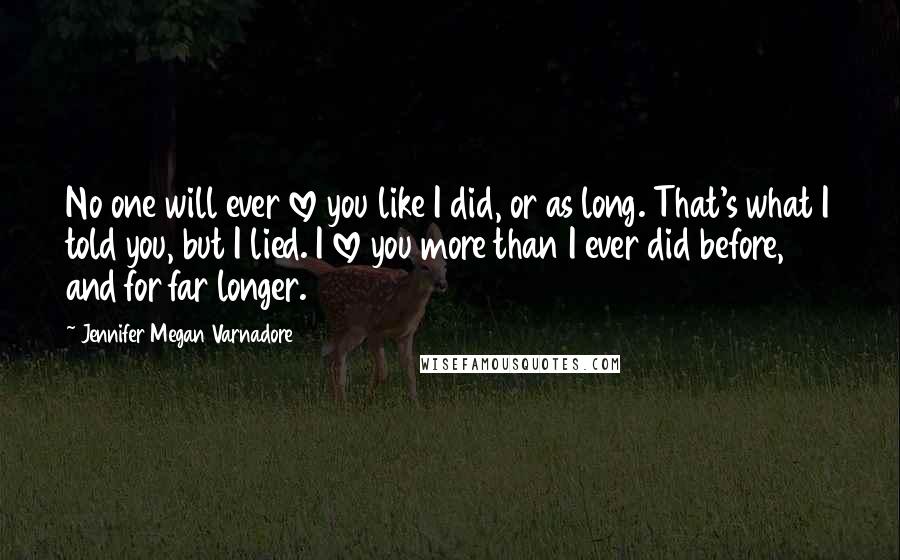 Jennifer Megan Varnadore Quotes: No one will ever love you like I did, or as long. That's what I told you, but I lied. I love you more than I ever did before, and for far longer.