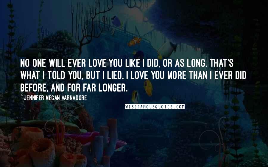 Jennifer Megan Varnadore Quotes: No one will ever love you like I did, or as long. That's what I told you, but I lied. I love you more than I ever did before, and for far longer.