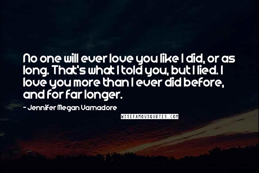 Jennifer Megan Varnadore Quotes: No one will ever love you like I did, or as long. That's what I told you, but I lied. I love you more than I ever did before, and for far longer.