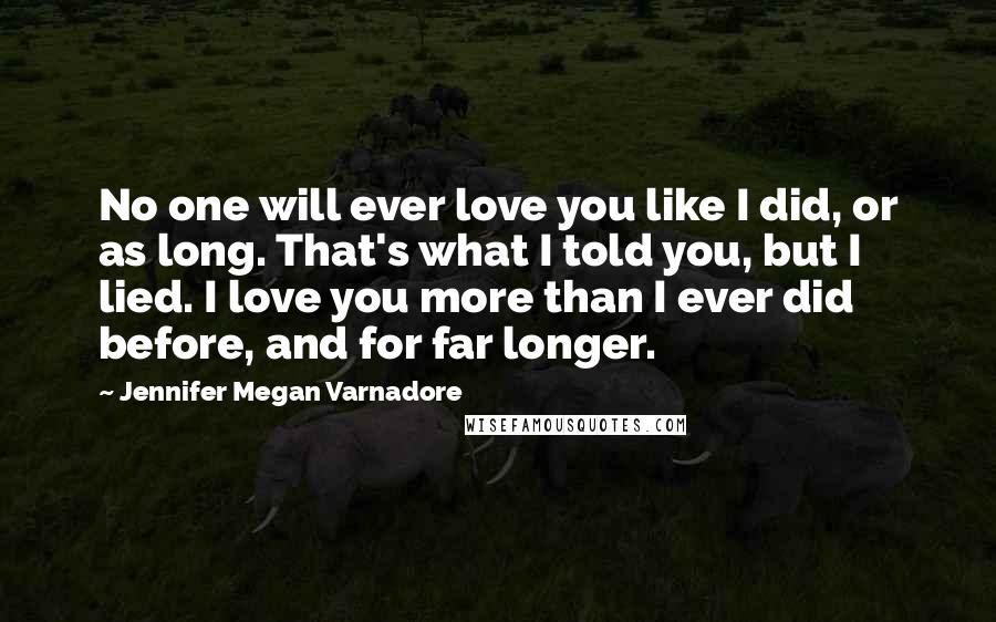 Jennifer Megan Varnadore Quotes: No one will ever love you like I did, or as long. That's what I told you, but I lied. I love you more than I ever did before, and for far longer.