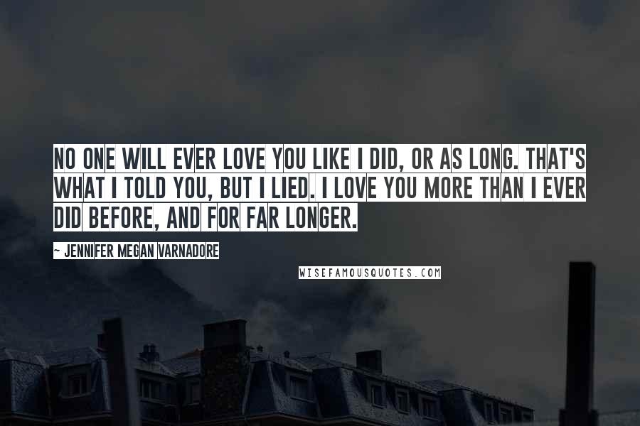 Jennifer Megan Varnadore Quotes: No one will ever love you like I did, or as long. That's what I told you, but I lied. I love you more than I ever did before, and for far longer.