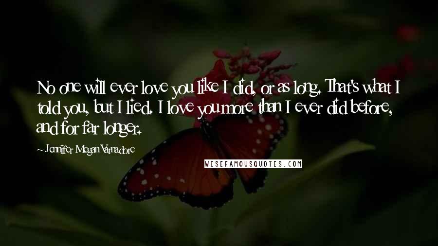 Jennifer Megan Varnadore Quotes: No one will ever love you like I did, or as long. That's what I told you, but I lied. I love you more than I ever did before, and for far longer.