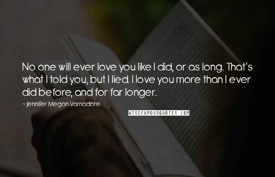 Jennifer Megan Varnadore Quotes: No one will ever love you like I did, or as long. That's what I told you, but I lied. I love you more than I ever did before, and for far longer.