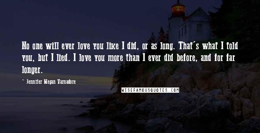 Jennifer Megan Varnadore Quotes: No one will ever love you like I did, or as long. That's what I told you, but I lied. I love you more than I ever did before, and for far longer.