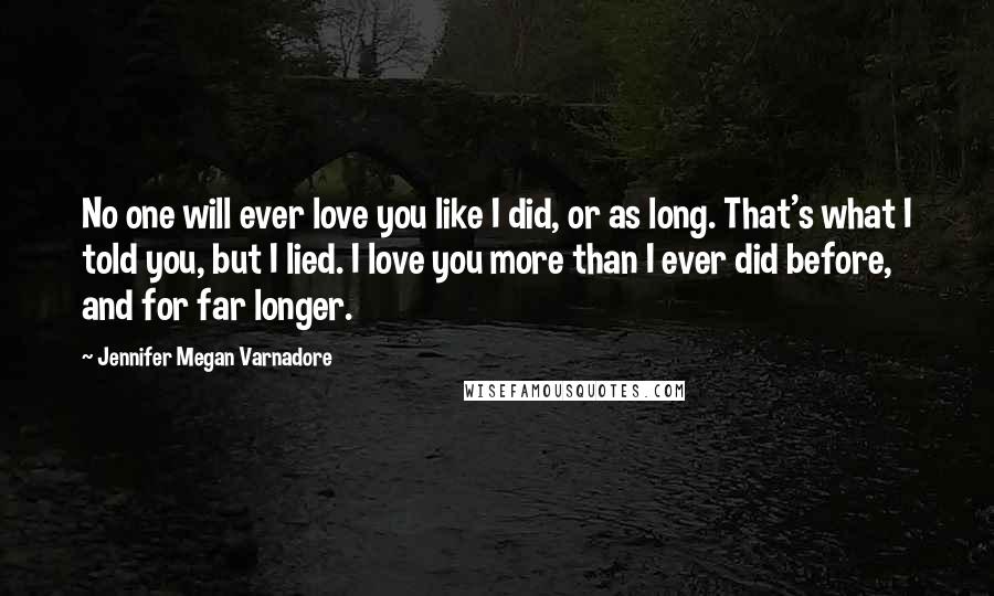 Jennifer Megan Varnadore Quotes: No one will ever love you like I did, or as long. That's what I told you, but I lied. I love you more than I ever did before, and for far longer.