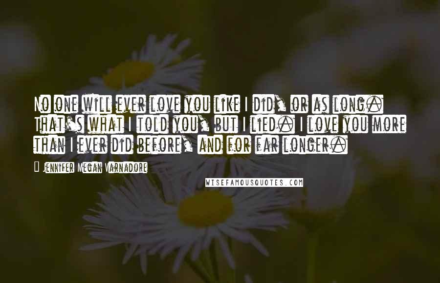 Jennifer Megan Varnadore Quotes: No one will ever love you like I did, or as long. That's what I told you, but I lied. I love you more than I ever did before, and for far longer.