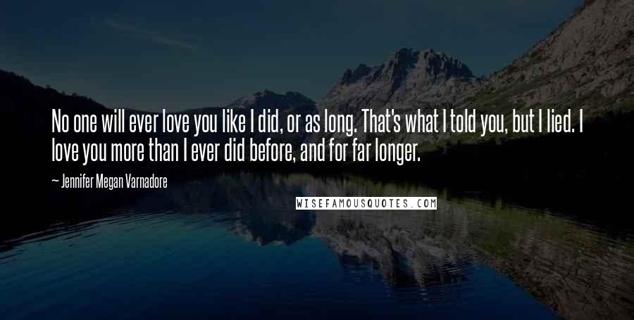 Jennifer Megan Varnadore Quotes: No one will ever love you like I did, or as long. That's what I told you, but I lied. I love you more than I ever did before, and for far longer.