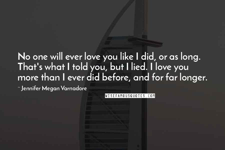 Jennifer Megan Varnadore Quotes: No one will ever love you like I did, or as long. That's what I told you, but I lied. I love you more than I ever did before, and for far longer.