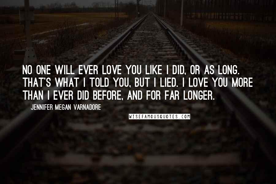 Jennifer Megan Varnadore Quotes: No one will ever love you like I did, or as long. That's what I told you, but I lied. I love you more than I ever did before, and for far longer.