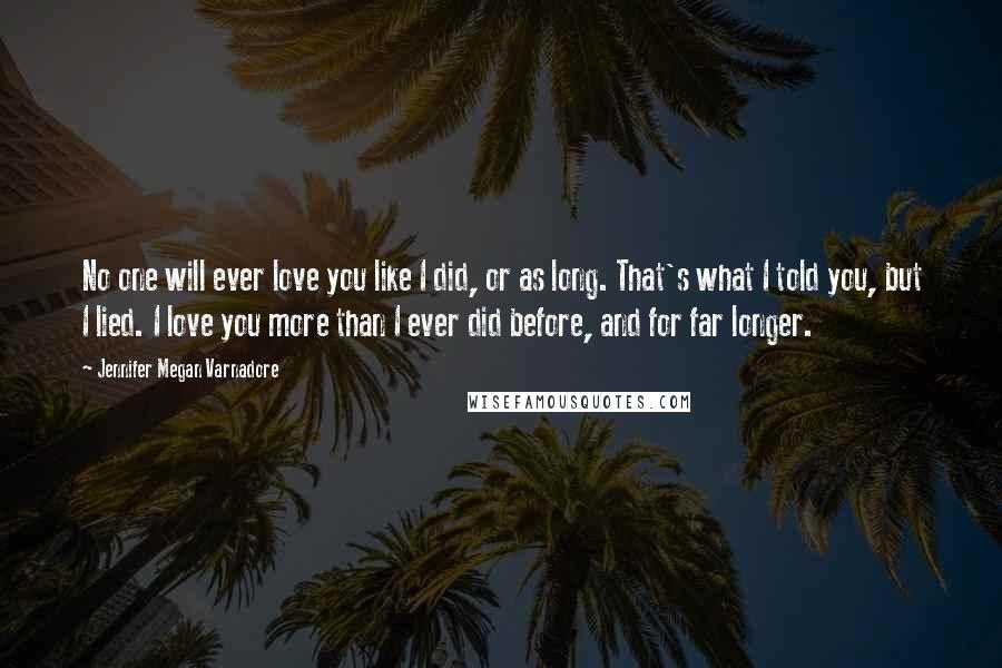 Jennifer Megan Varnadore Quotes: No one will ever love you like I did, or as long. That's what I told you, but I lied. I love you more than I ever did before, and for far longer.