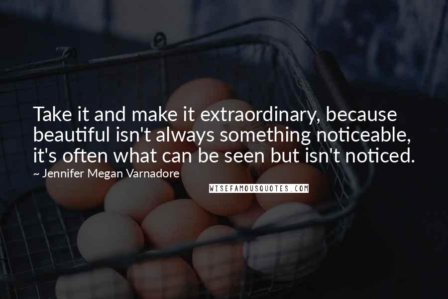 Jennifer Megan Varnadore Quotes: Take it and make it extraordinary, because beautiful isn't always something noticeable, it's often what can be seen but isn't noticed.