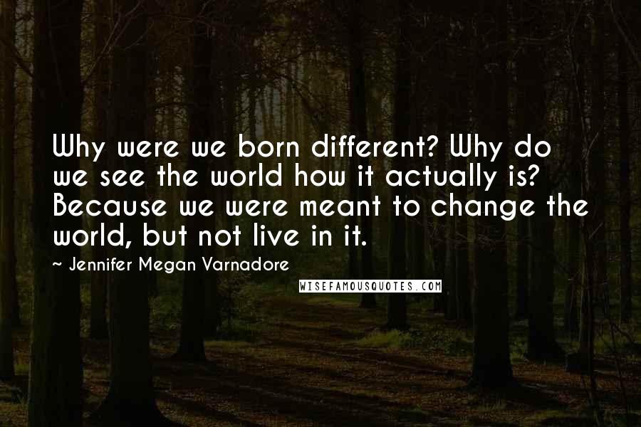 Jennifer Megan Varnadore Quotes: Why were we born different? Why do we see the world how it actually is? Because we were meant to change the world, but not live in it.