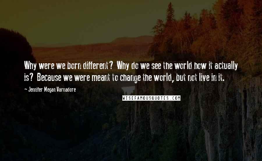 Jennifer Megan Varnadore Quotes: Why were we born different? Why do we see the world how it actually is? Because we were meant to change the world, but not live in it.