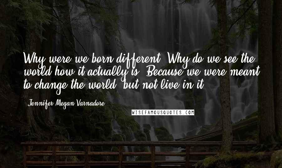 Jennifer Megan Varnadore Quotes: Why were we born different? Why do we see the world how it actually is? Because we were meant to change the world, but not live in it.