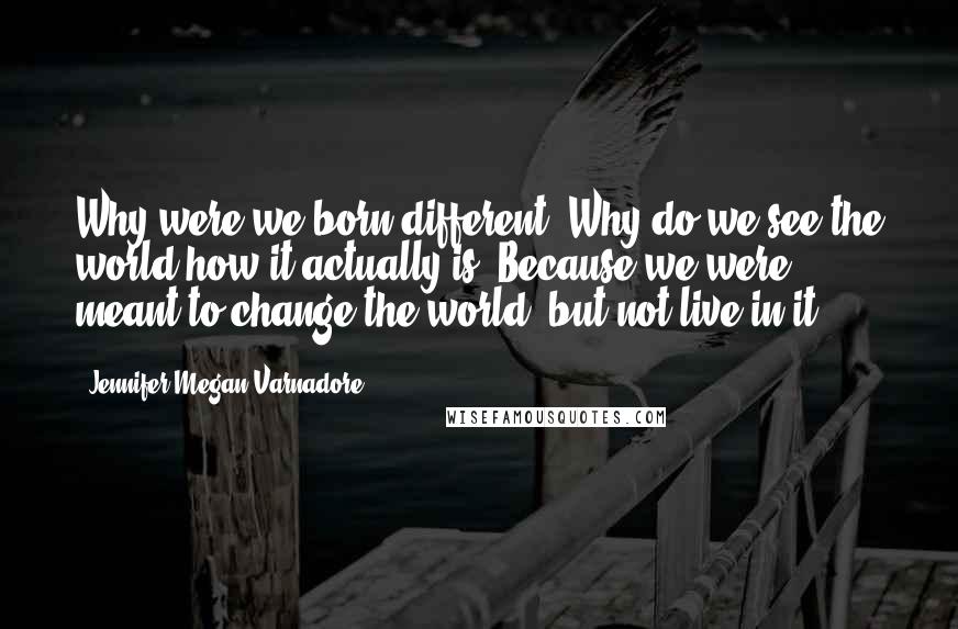 Jennifer Megan Varnadore Quotes: Why were we born different? Why do we see the world how it actually is? Because we were meant to change the world, but not live in it.
