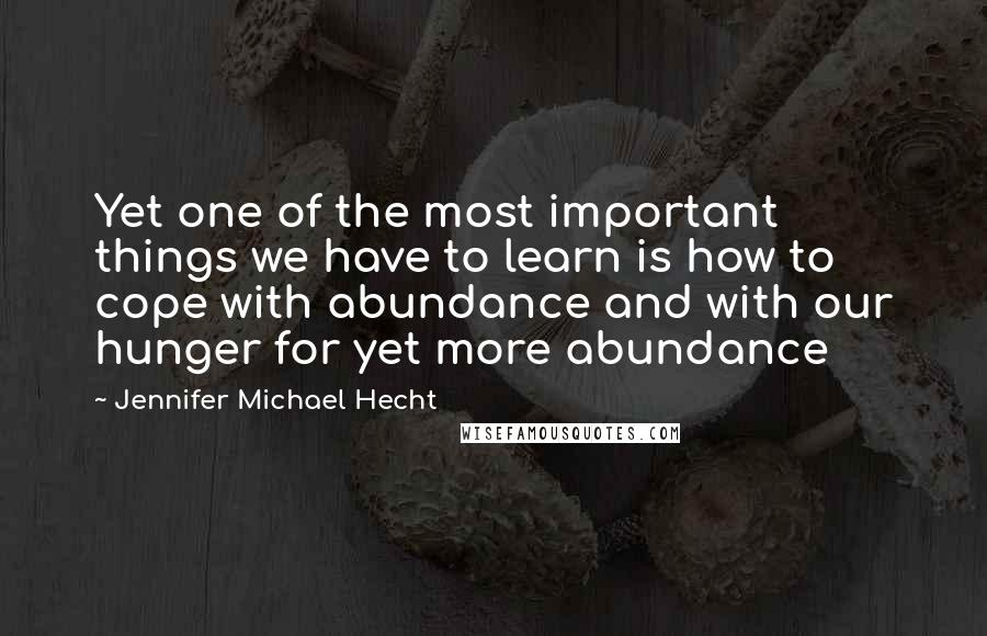 Jennifer Michael Hecht Quotes: Yet one of the most important things we have to learn is how to cope with abundance and with our hunger for yet more abundance