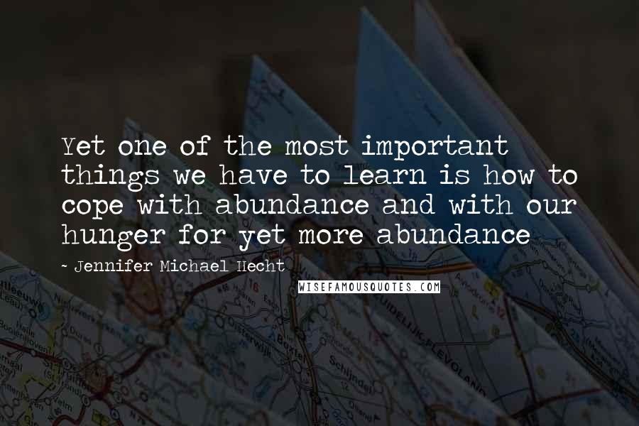 Jennifer Michael Hecht Quotes: Yet one of the most important things we have to learn is how to cope with abundance and with our hunger for yet more abundance