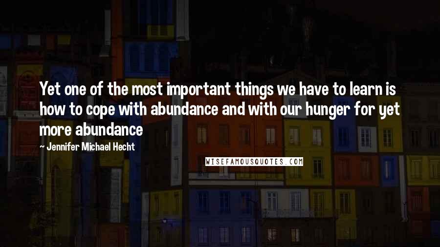 Jennifer Michael Hecht Quotes: Yet one of the most important things we have to learn is how to cope with abundance and with our hunger for yet more abundance