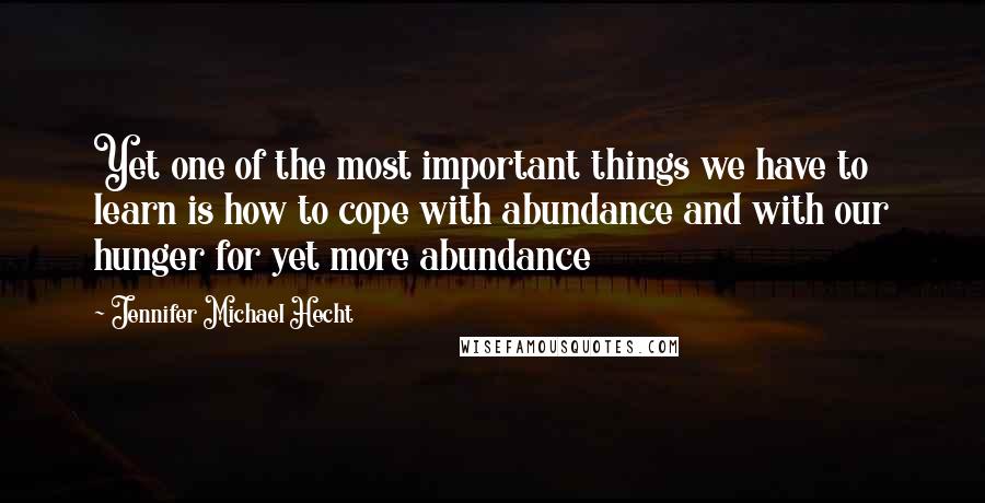 Jennifer Michael Hecht Quotes: Yet one of the most important things we have to learn is how to cope with abundance and with our hunger for yet more abundance
