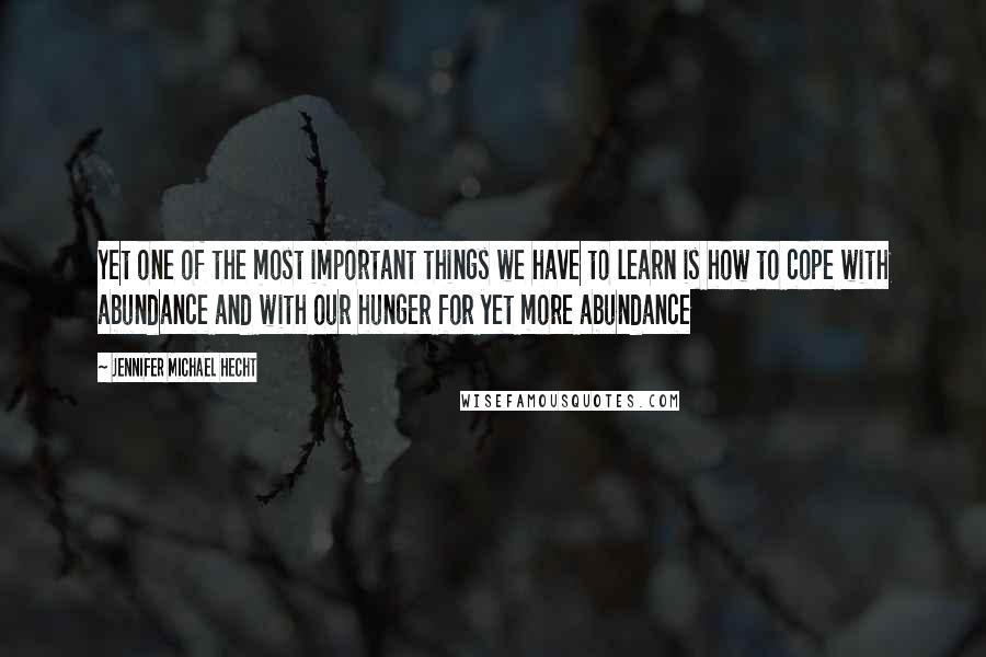 Jennifer Michael Hecht Quotes: Yet one of the most important things we have to learn is how to cope with abundance and with our hunger for yet more abundance